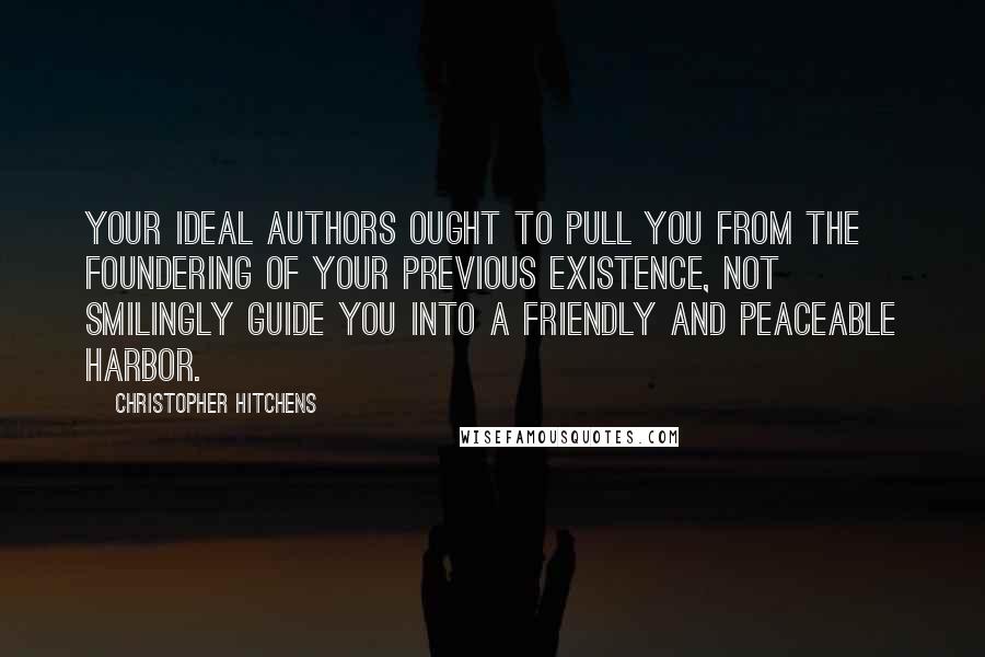 Christopher Hitchens Quotes: Your ideal authors ought to pull you from the foundering of your previous existence, not smilingly guide you into a friendly and peaceable harbor.