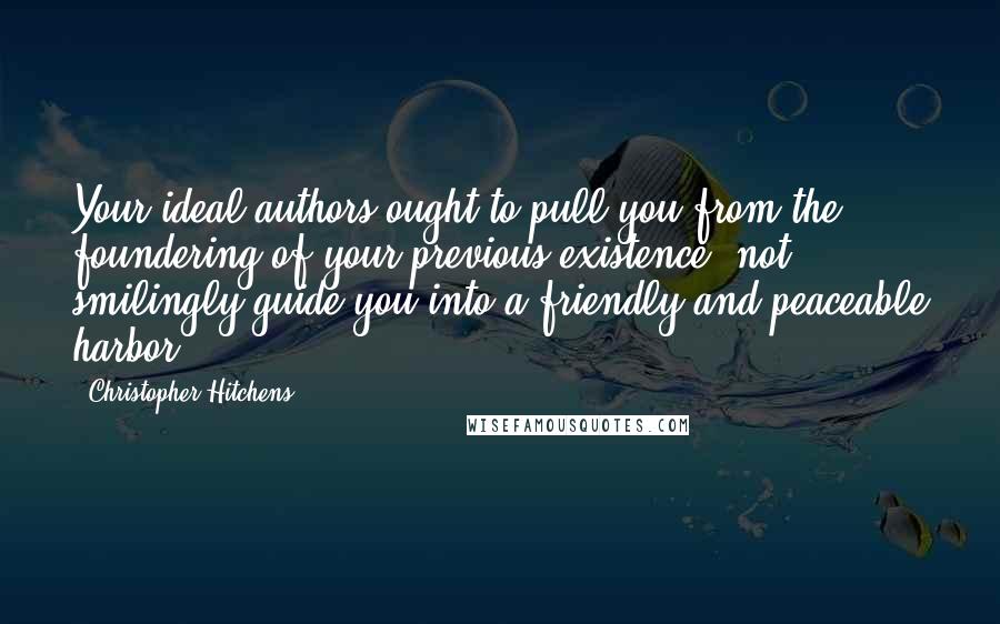 Christopher Hitchens Quotes: Your ideal authors ought to pull you from the foundering of your previous existence, not smilingly guide you into a friendly and peaceable harbor.