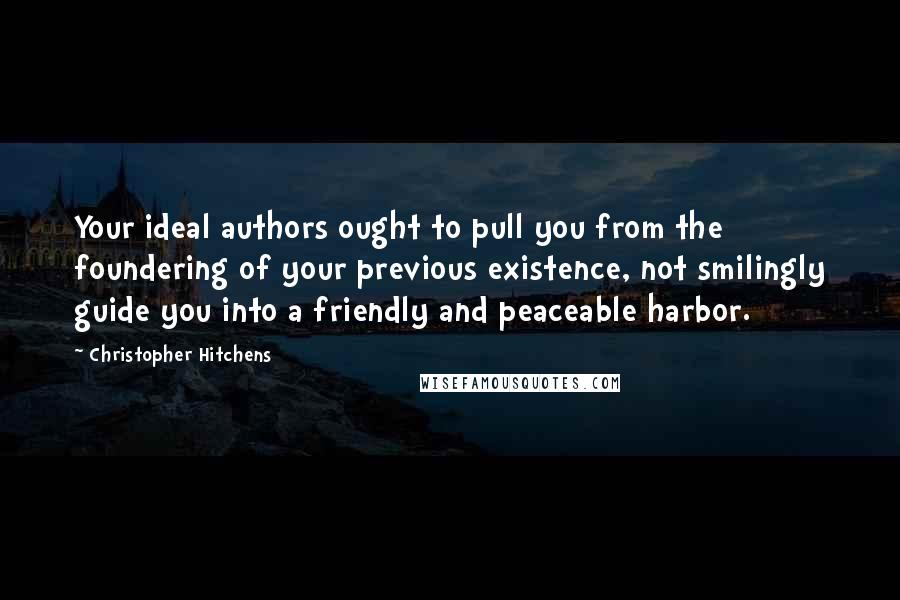 Christopher Hitchens Quotes: Your ideal authors ought to pull you from the foundering of your previous existence, not smilingly guide you into a friendly and peaceable harbor.