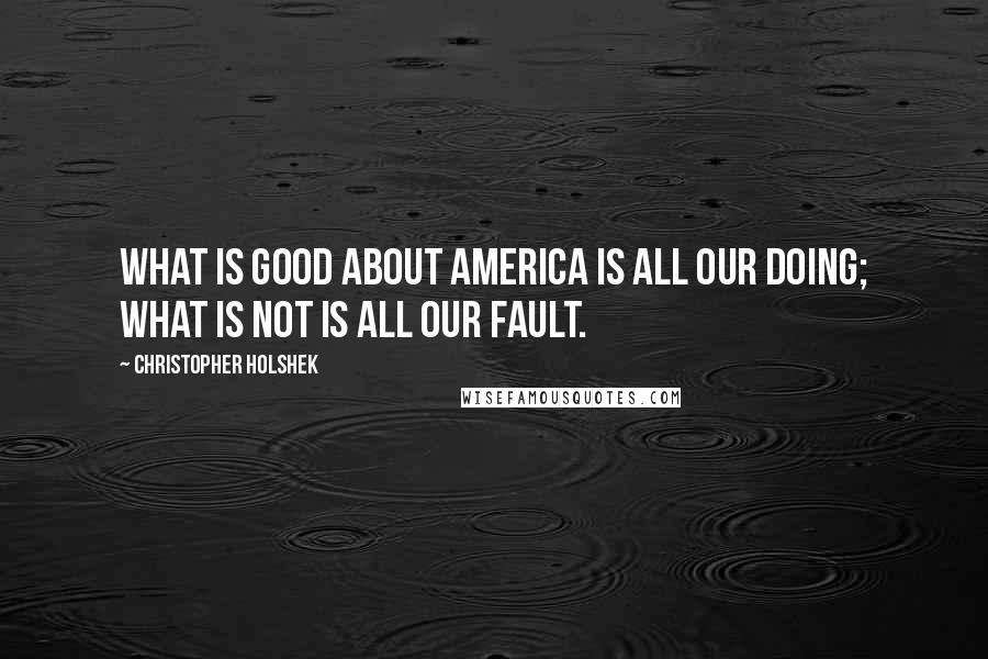 Christopher Holshek Quotes: What is good about America is all our doing; what is not is all our fault.