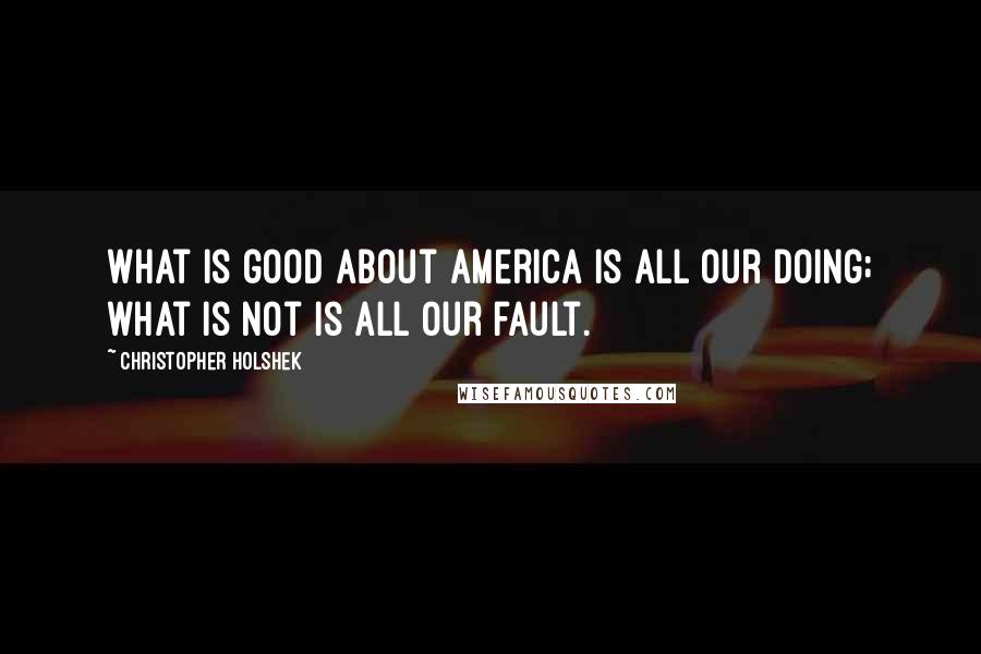 Christopher Holshek Quotes: What is good about America is all our doing; what is not is all our fault.