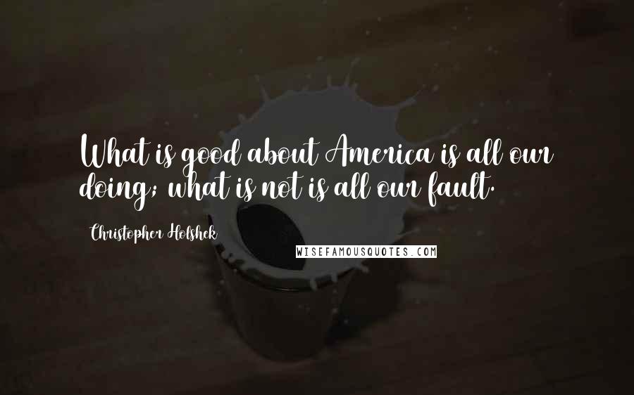 Christopher Holshek Quotes: What is good about America is all our doing; what is not is all our fault.
