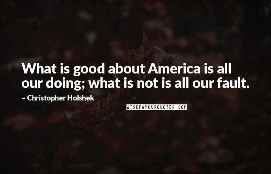 Christopher Holshek Quotes: What is good about America is all our doing; what is not is all our fault.