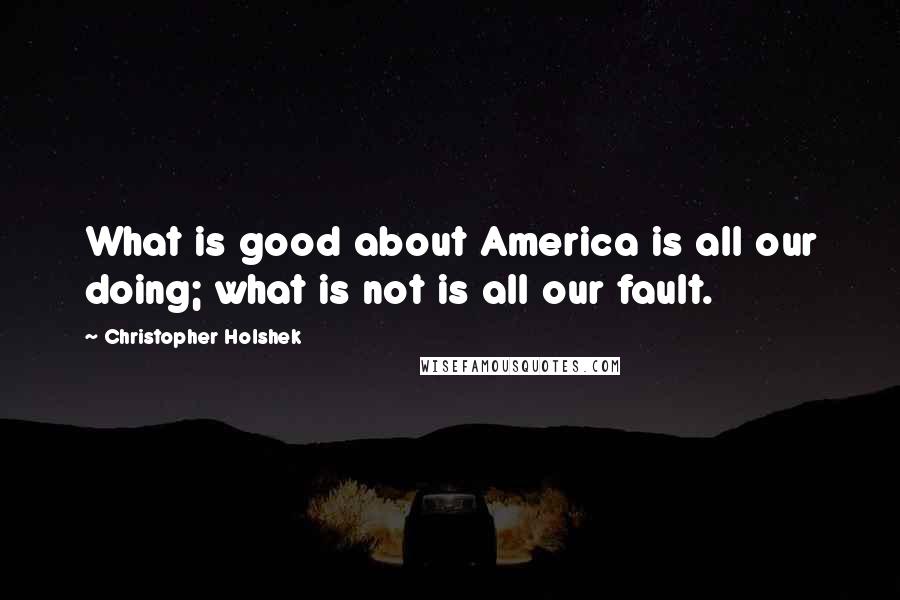 Christopher Holshek Quotes: What is good about America is all our doing; what is not is all our fault.