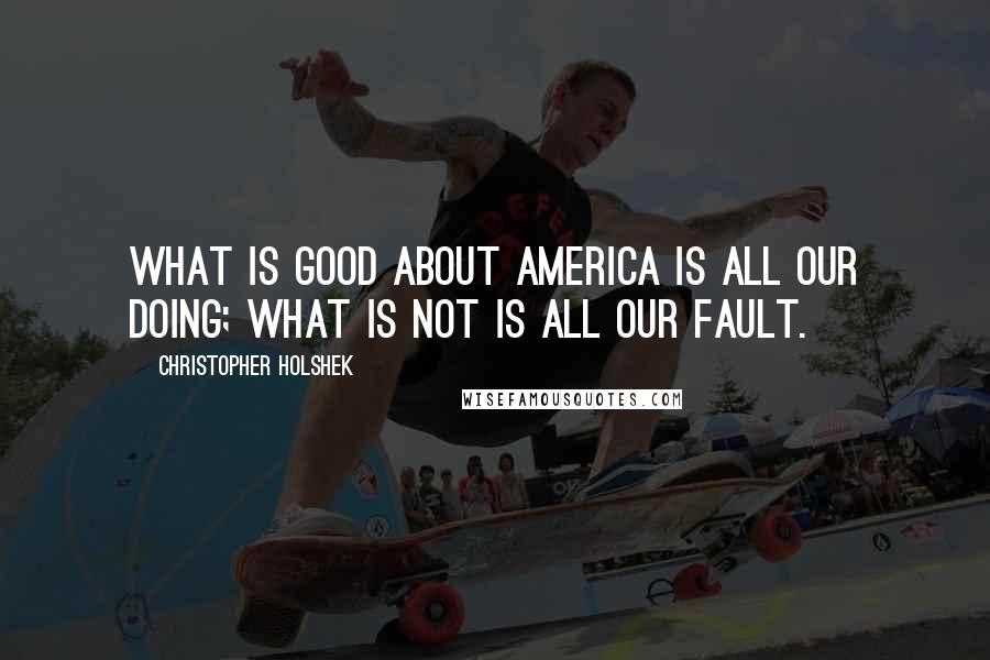 Christopher Holshek Quotes: What is good about America is all our doing; what is not is all our fault.