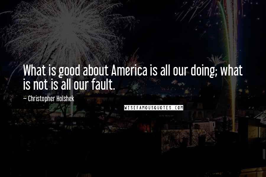 Christopher Holshek Quotes: What is good about America is all our doing; what is not is all our fault.