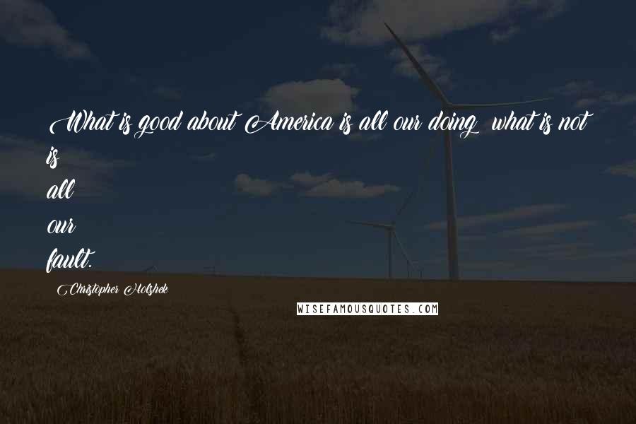 Christopher Holshek Quotes: What is good about America is all our doing; what is not is all our fault.