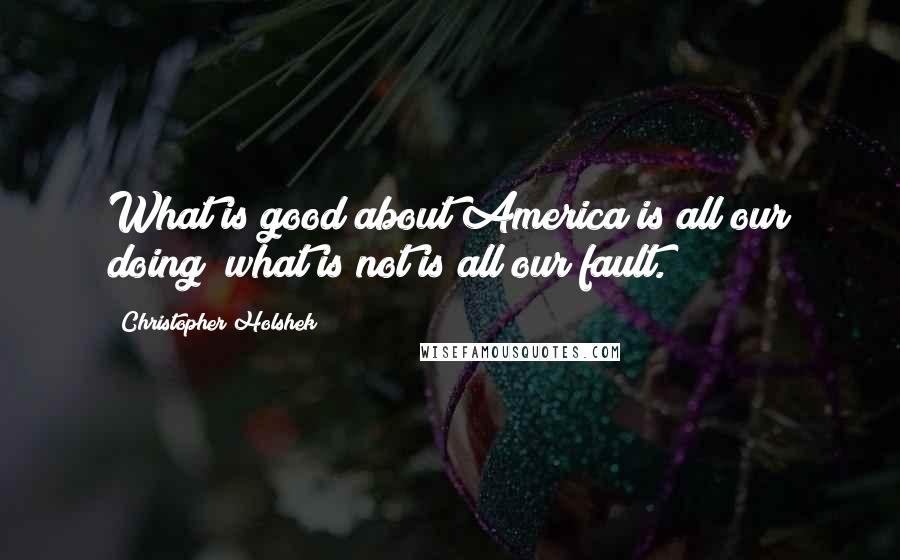 Christopher Holshek Quotes: What is good about America is all our doing; what is not is all our fault.