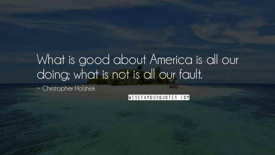 Christopher Holshek Quotes: What is good about America is all our doing; what is not is all our fault.