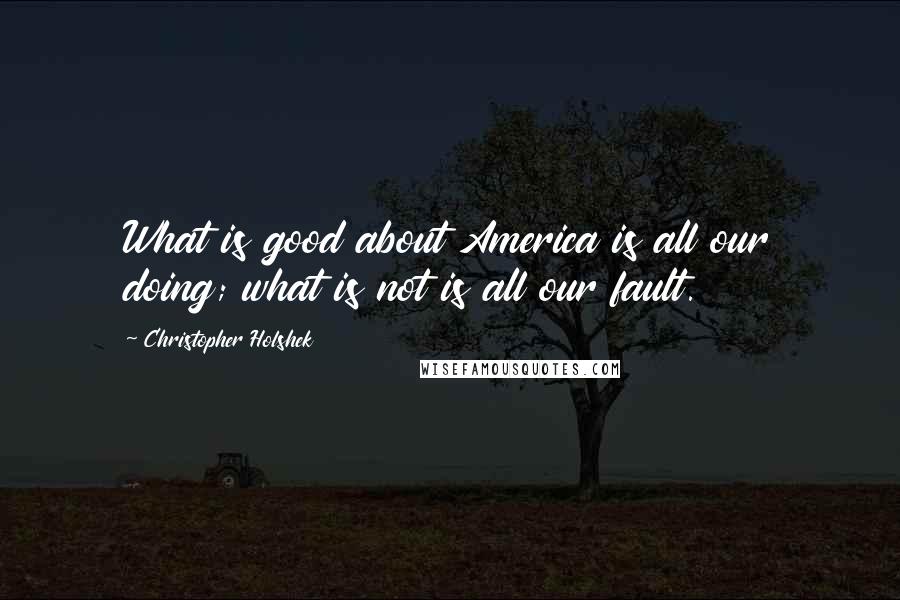 Christopher Holshek Quotes: What is good about America is all our doing; what is not is all our fault.