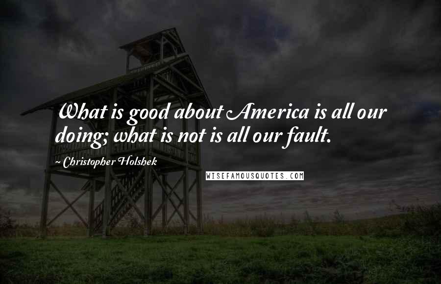 Christopher Holshek Quotes: What is good about America is all our doing; what is not is all our fault.
