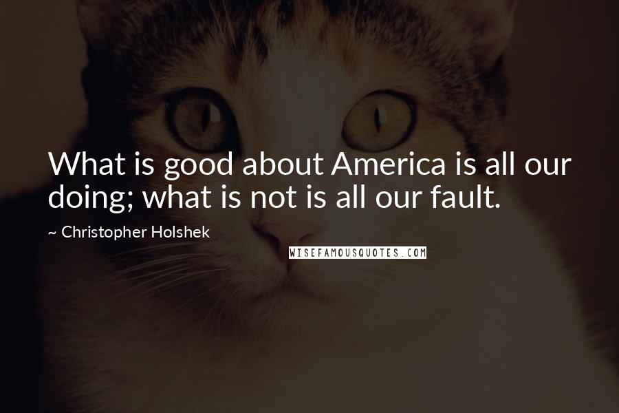 Christopher Holshek Quotes: What is good about America is all our doing; what is not is all our fault.
