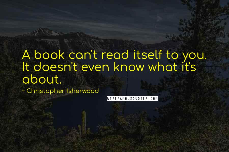 Christopher Isherwood Quotes: A book can't read itself to you. It doesn't even know what it's about.