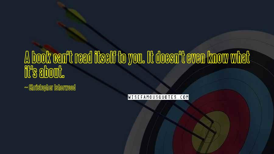 Christopher Isherwood Quotes: A book can't read itself to you. It doesn't even know what it's about.