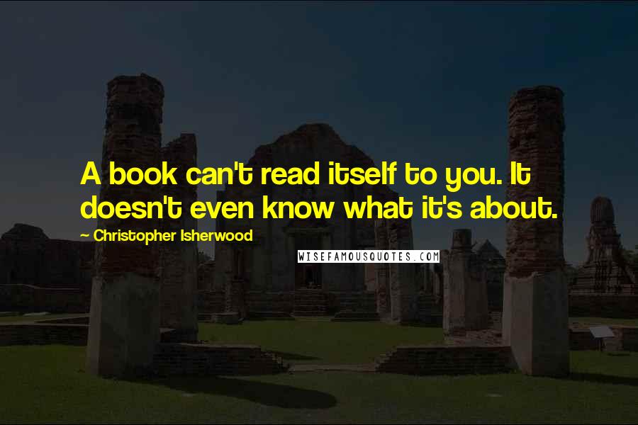 Christopher Isherwood Quotes: A book can't read itself to you. It doesn't even know what it's about.