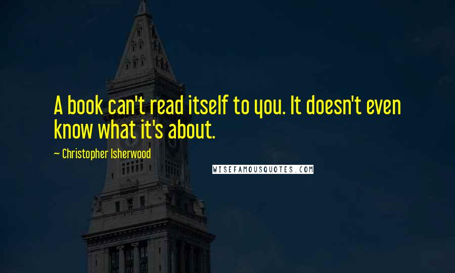 Christopher Isherwood Quotes: A book can't read itself to you. It doesn't even know what it's about.