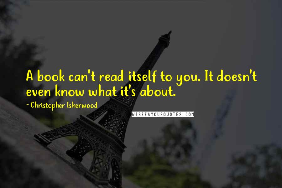 Christopher Isherwood Quotes: A book can't read itself to you. It doesn't even know what it's about.