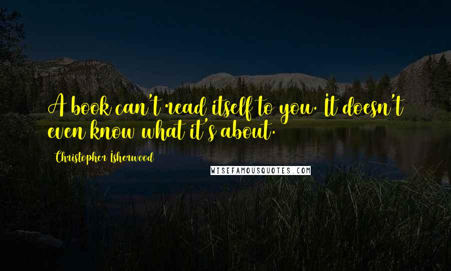 Christopher Isherwood Quotes: A book can't read itself to you. It doesn't even know what it's about.