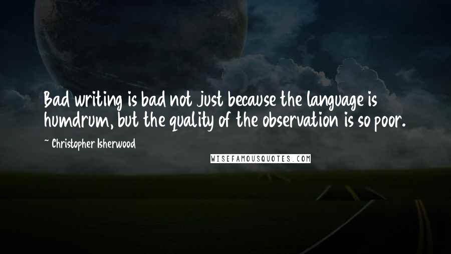 Christopher Isherwood Quotes: Bad writing is bad not just because the language is humdrum, but the quality of the observation is so poor.