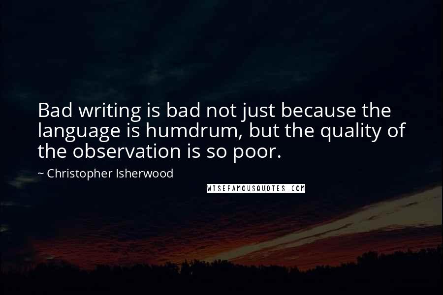 Christopher Isherwood Quotes: Bad writing is bad not just because the language is humdrum, but the quality of the observation is so poor.