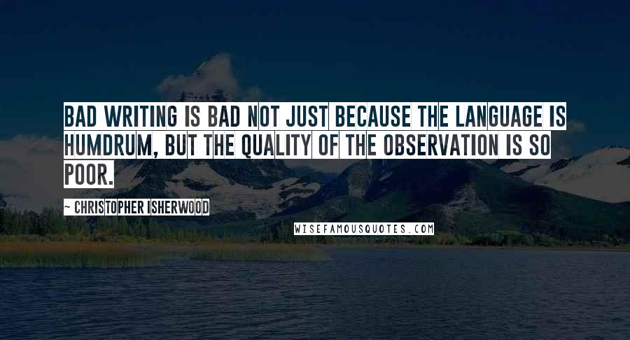 Christopher Isherwood Quotes: Bad writing is bad not just because the language is humdrum, but the quality of the observation is so poor.