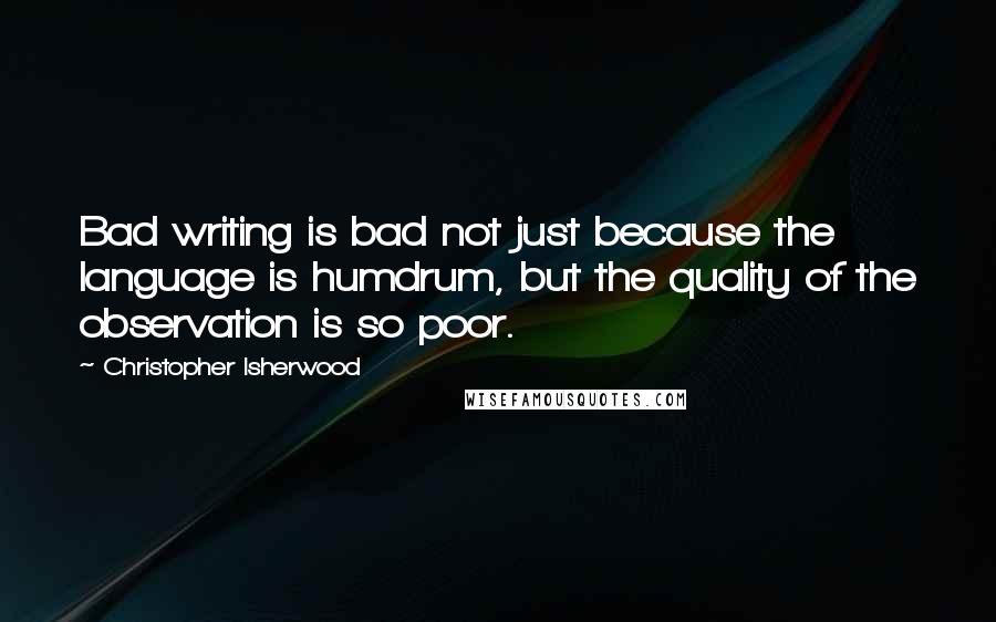 Christopher Isherwood Quotes: Bad writing is bad not just because the language is humdrum, but the quality of the observation is so poor.