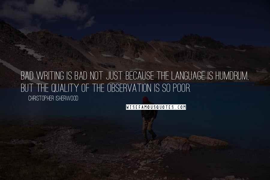 Christopher Isherwood Quotes: Bad writing is bad not just because the language is humdrum, but the quality of the observation is so poor.