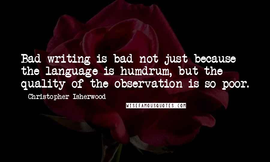 Christopher Isherwood Quotes: Bad writing is bad not just because the language is humdrum, but the quality of the observation is so poor.