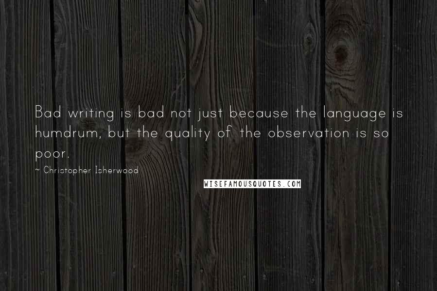 Christopher Isherwood Quotes: Bad writing is bad not just because the language is humdrum, but the quality of the observation is so poor.