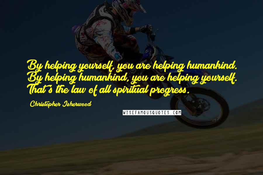 Christopher Isherwood Quotes: By helping yourself, you are helping humankind. By helping humankind, you are helping yourself. That's the law of all spiritual progress.