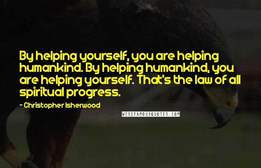 Christopher Isherwood Quotes: By helping yourself, you are helping humankind. By helping humankind, you are helping yourself. That's the law of all spiritual progress.