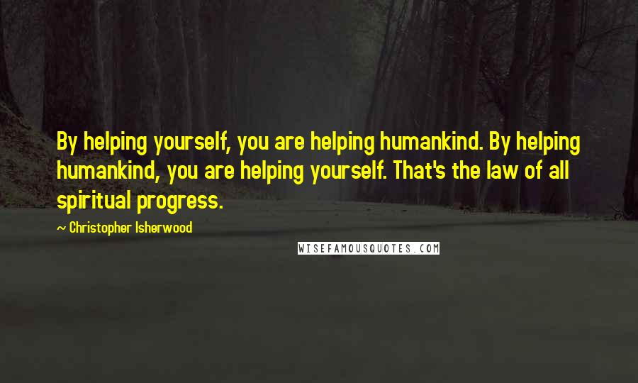 Christopher Isherwood Quotes: By helping yourself, you are helping humankind. By helping humankind, you are helping yourself. That's the law of all spiritual progress.