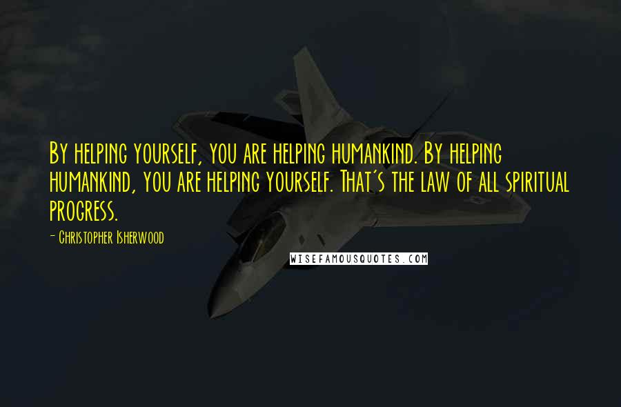 Christopher Isherwood Quotes: By helping yourself, you are helping humankind. By helping humankind, you are helping yourself. That's the law of all spiritual progress.