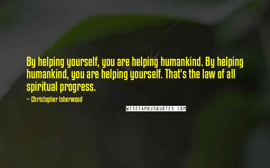 Christopher Isherwood Quotes: By helping yourself, you are helping humankind. By helping humankind, you are helping yourself. That's the law of all spiritual progress.
