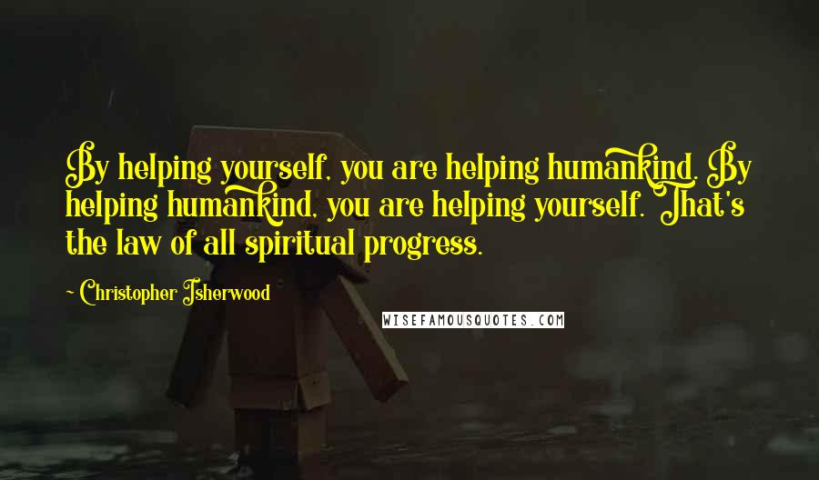 Christopher Isherwood Quotes: By helping yourself, you are helping humankind. By helping humankind, you are helping yourself. That's the law of all spiritual progress.