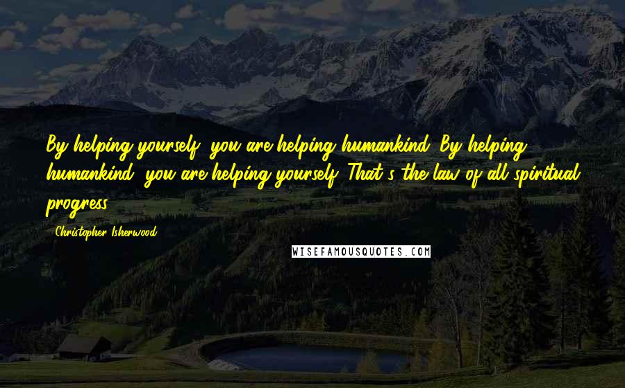 Christopher Isherwood Quotes: By helping yourself, you are helping humankind. By helping humankind, you are helping yourself. That's the law of all spiritual progress.