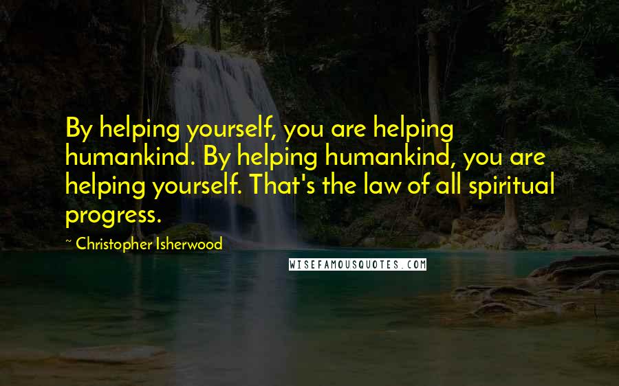 Christopher Isherwood Quotes: By helping yourself, you are helping humankind. By helping humankind, you are helping yourself. That's the law of all spiritual progress.