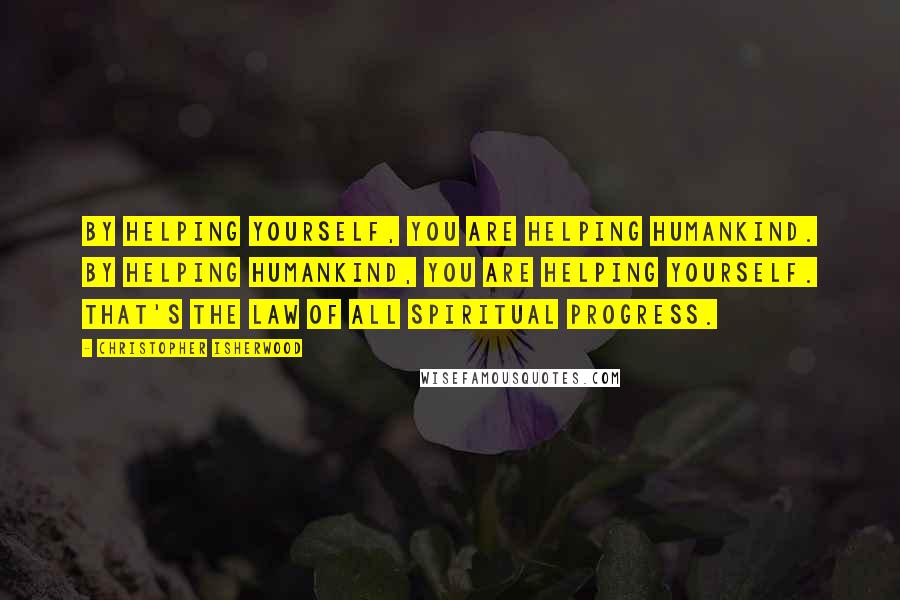 Christopher Isherwood Quotes: By helping yourself, you are helping humankind. By helping humankind, you are helping yourself. That's the law of all spiritual progress.
