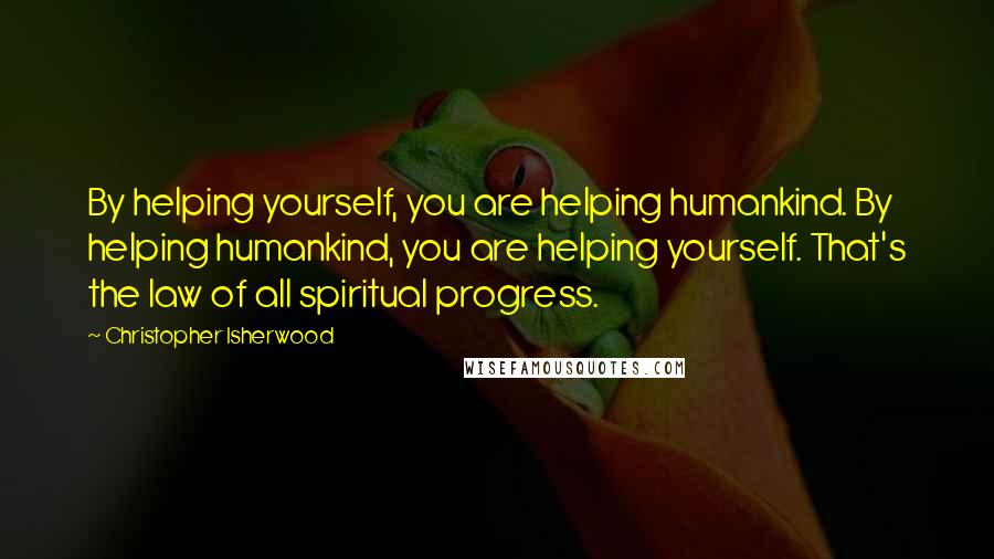 Christopher Isherwood Quotes: By helping yourself, you are helping humankind. By helping humankind, you are helping yourself. That's the law of all spiritual progress.