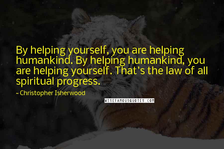 Christopher Isherwood Quotes: By helping yourself, you are helping humankind. By helping humankind, you are helping yourself. That's the law of all spiritual progress.