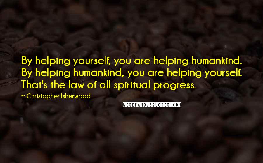 Christopher Isherwood Quotes: By helping yourself, you are helping humankind. By helping humankind, you are helping yourself. That's the law of all spiritual progress.