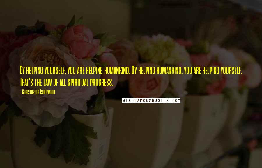 Christopher Isherwood Quotes: By helping yourself, you are helping humankind. By helping humankind, you are helping yourself. That's the law of all spiritual progress.