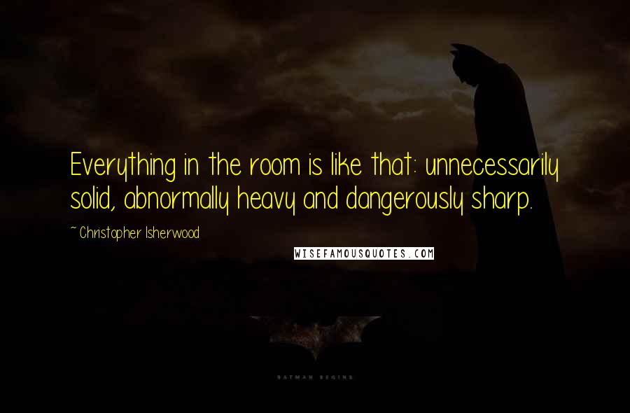 Christopher Isherwood Quotes: Everything in the room is like that: unnecessarily solid, abnormally heavy and dangerously sharp.