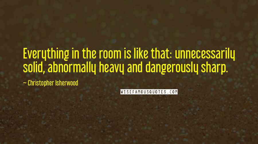 Christopher Isherwood Quotes: Everything in the room is like that: unnecessarily solid, abnormally heavy and dangerously sharp.