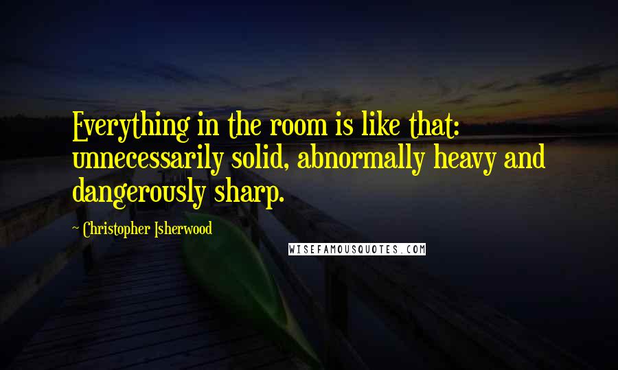 Christopher Isherwood Quotes: Everything in the room is like that: unnecessarily solid, abnormally heavy and dangerously sharp.