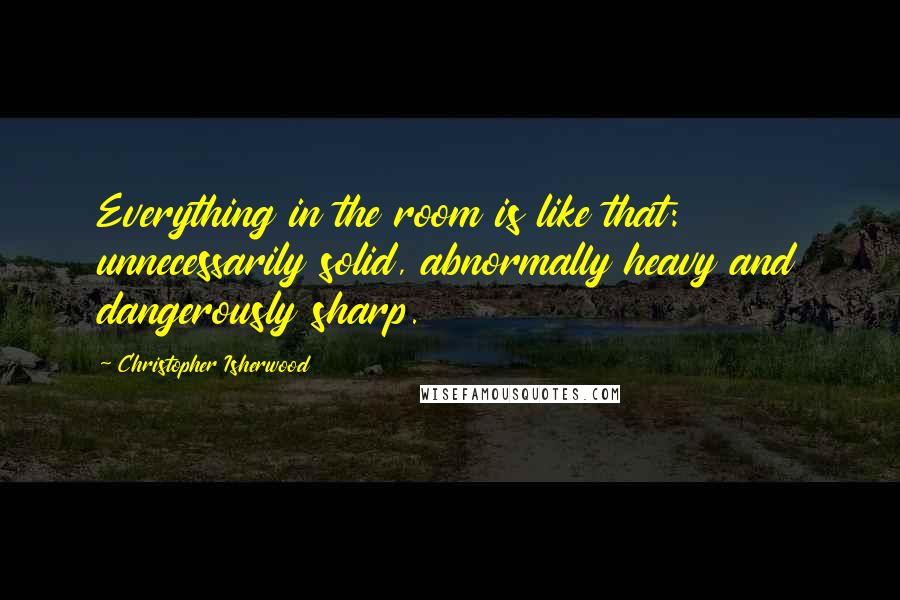 Christopher Isherwood Quotes: Everything in the room is like that: unnecessarily solid, abnormally heavy and dangerously sharp.