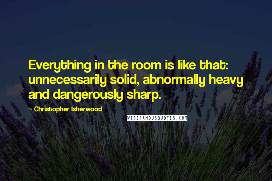 Christopher Isherwood Quotes: Everything in the room is like that: unnecessarily solid, abnormally heavy and dangerously sharp.