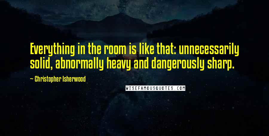 Christopher Isherwood Quotes: Everything in the room is like that: unnecessarily solid, abnormally heavy and dangerously sharp.