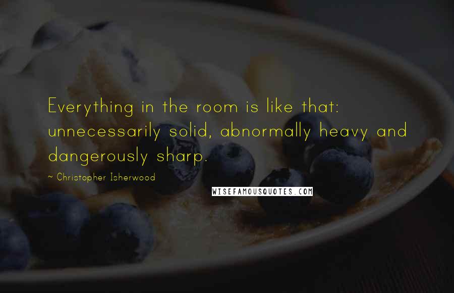 Christopher Isherwood Quotes: Everything in the room is like that: unnecessarily solid, abnormally heavy and dangerously sharp.