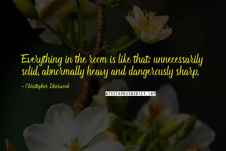 Christopher Isherwood Quotes: Everything in the room is like that: unnecessarily solid, abnormally heavy and dangerously sharp.